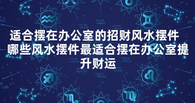 适合摆在办公室的招财风水摆件  哪些风水摆件最适合摆在办公室提升财运